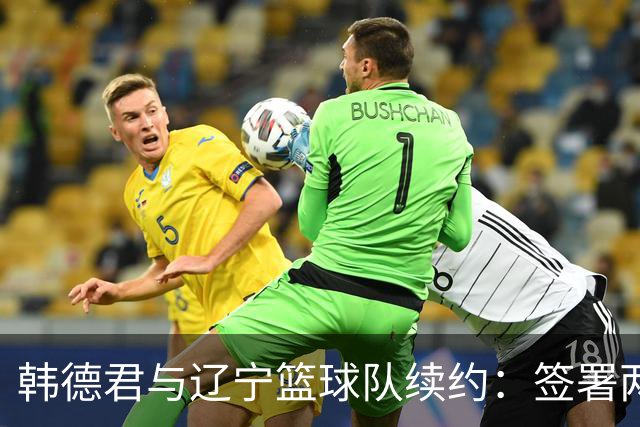 韩德君与辽宁篮球队续约：签署两年合同的战略意义